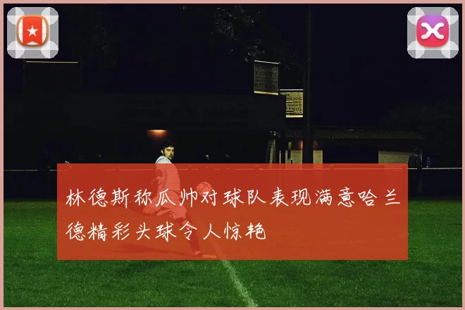 林德斯称瓜帅对球队表现满意哈兰德精彩头球令人惊艳