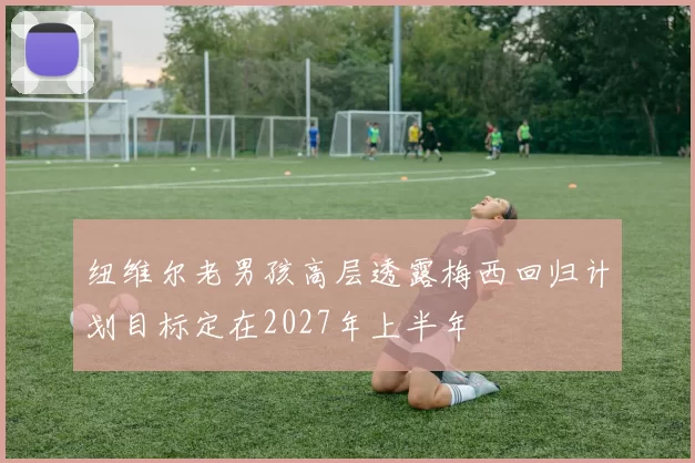 纽维尔老男孩高层透露梅西回归计划目标定在2027年上半年