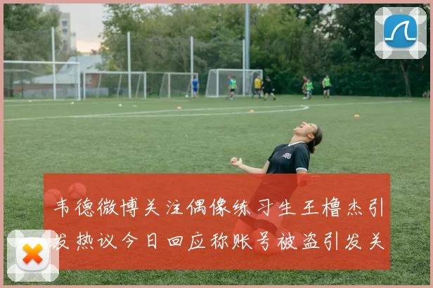 韦德微博关注偶像练习生王橹杰引发热议今日回应称账号被盗引发关注