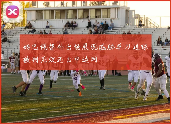 姆巴佩替补出场展现威胁单刀进球被判无效还击中边网