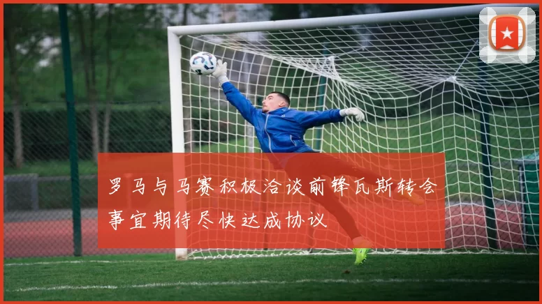 罗马与马赛积极洽谈前锋瓦斯转会事宜期待尽快达成协议
