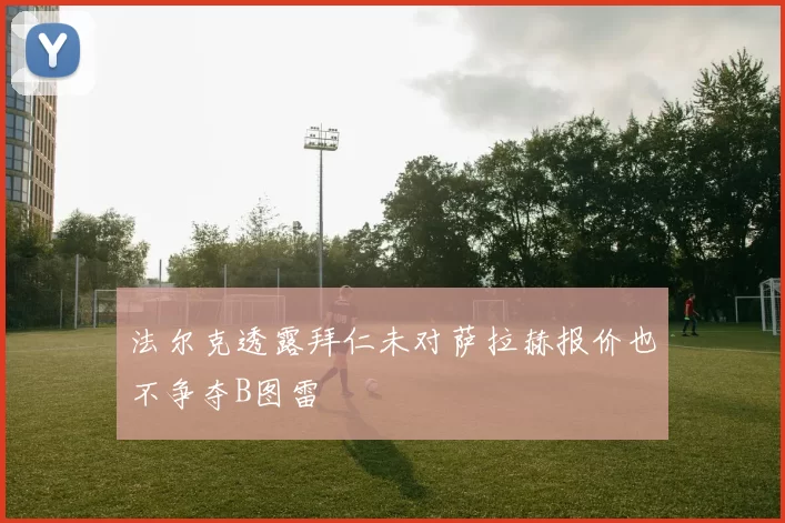 法尔克透露拜仁未对萨拉赫报价也不争夺B图雷