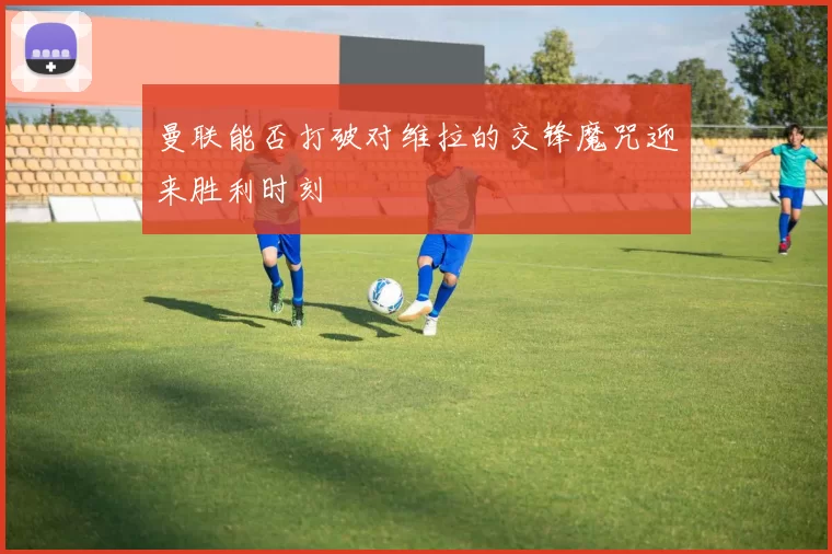 曼联能否打破对维拉的交锋魔咒迎来胜利时刻