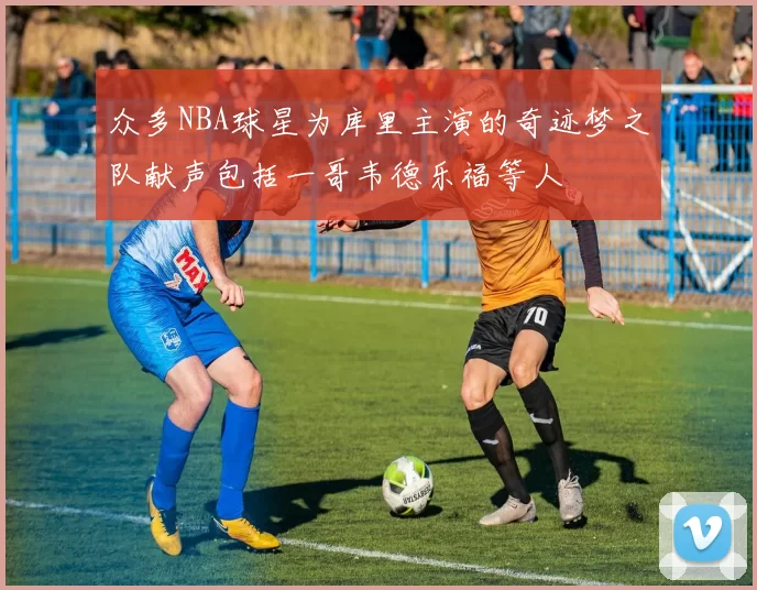 众多NBA球星为库里主演的奇迹梦之队献声包括一哥韦德乐福等人