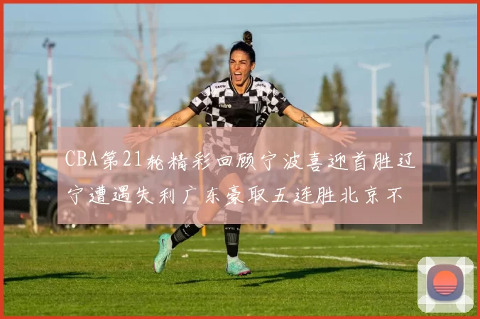 CBA第21轮精彩回顾宁波喜迎首胜辽宁遭遇失利广东豪取五连胜北京不敌天津江苏力克新疆