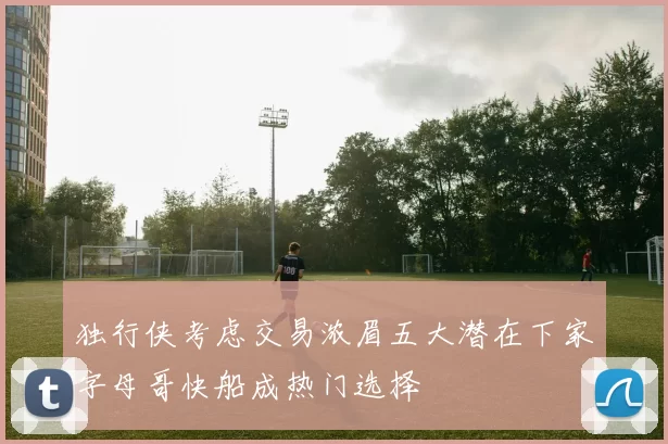 独行侠考虑交易浓眉五大潜在下家字母哥快船成热门选择