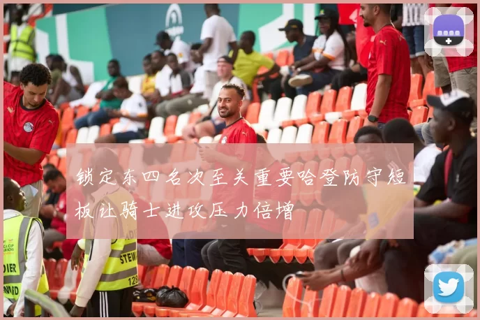 锁定东四名次至关重要哈登防守短板让骑士进攻压力倍增