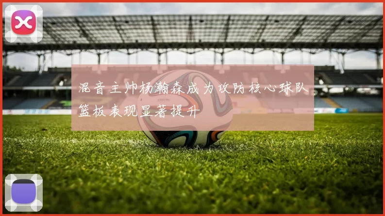 混音主帅杨瀚森成为攻防核心球队篮板表现显著提升