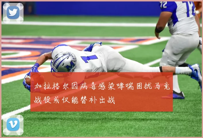 加拉格尔因病毒感染哮喘困扰马竞战役或仅能替补出战