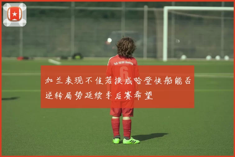 加兰表现不佳若换成哈登快船能否逆转局势延续季后赛希望